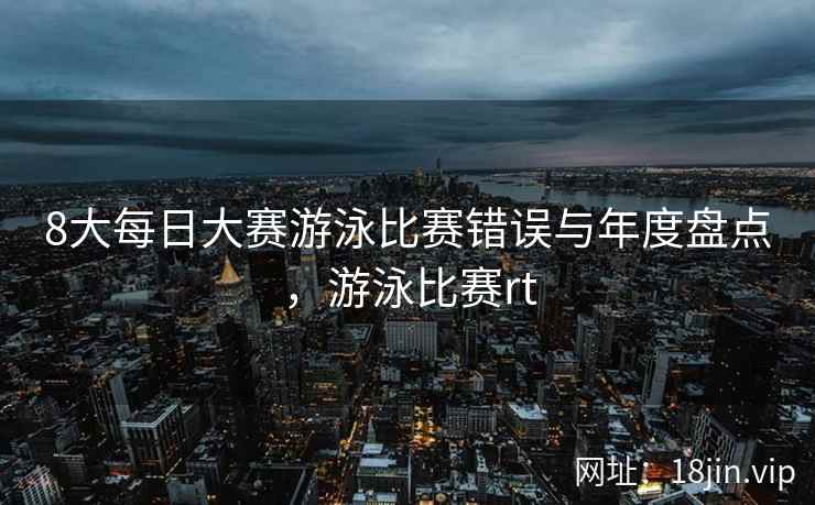 8大每日大赛游泳比赛错误与年度盘点，游泳比赛rt