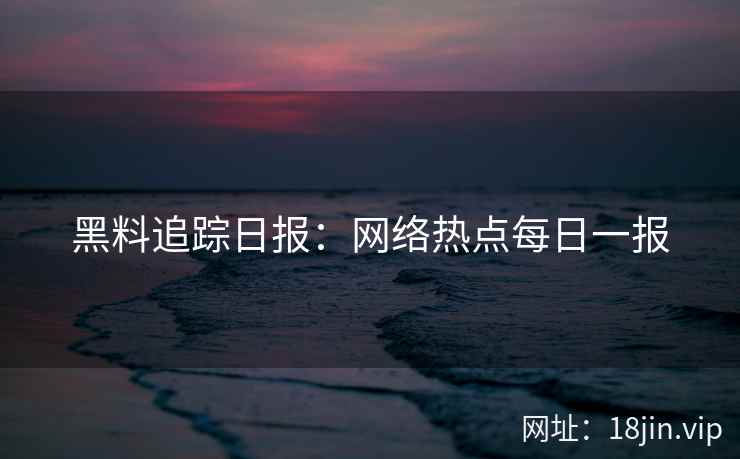 黑料追踪日报：网络热点每日一报