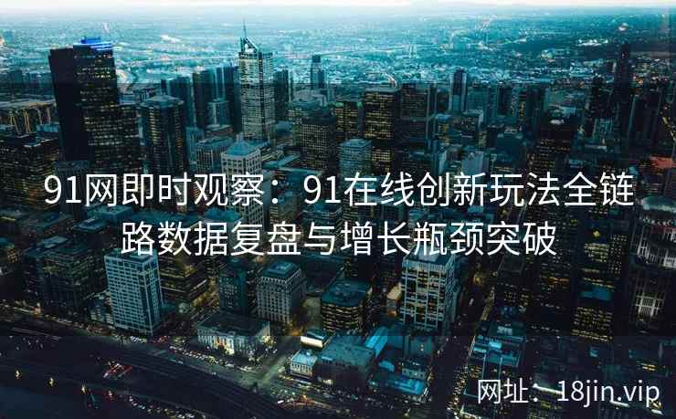 91网即时观察：91在线创新玩法全链路数据复盘与增长瓶颈突破