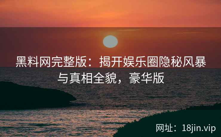 黑料网完整版：揭开娱乐圈隐秘风暴与真相全貌，豪华版
