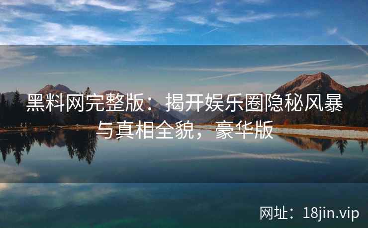黑料网完整版：揭开娱乐圈隐秘风暴与真相全貌，豪华版