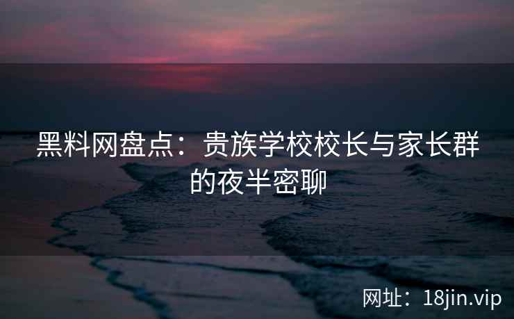 黑料网盘点：贵族学校校长与家长群的夜半密聊