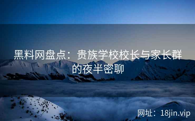 黑料网盘点：贵族学校校长与家长群的夜半密聊