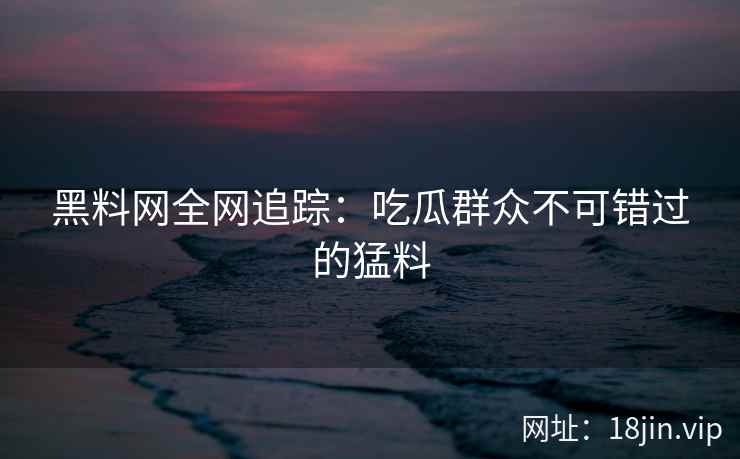 黑料网全网追踪：吃瓜群众不可错过的猛料