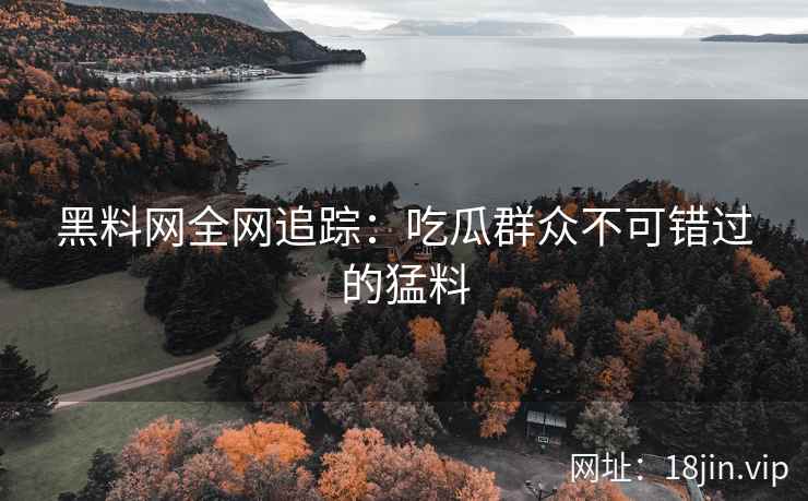 黑料网全网追踪：吃瓜群众不可错过的猛料
