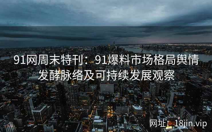 91网周末特刊：91爆料市场格局舆情发酵脉络及可持续发展观察