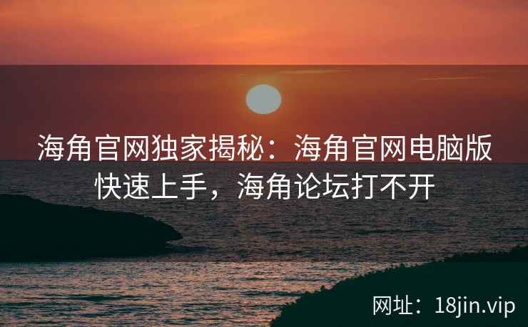 海角官网独家揭秘：海角官网电脑版快速上手，海角论坛打不开