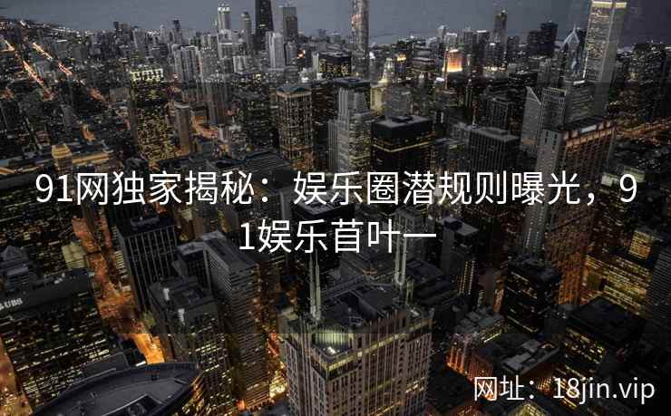 91网独家揭秘：娱乐圈潜规则曝光，91娱乐苜叶一