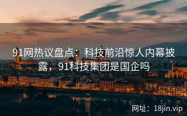 91网热议盘点：科技前沿惊人内幕披露，91科技集团是国企吗