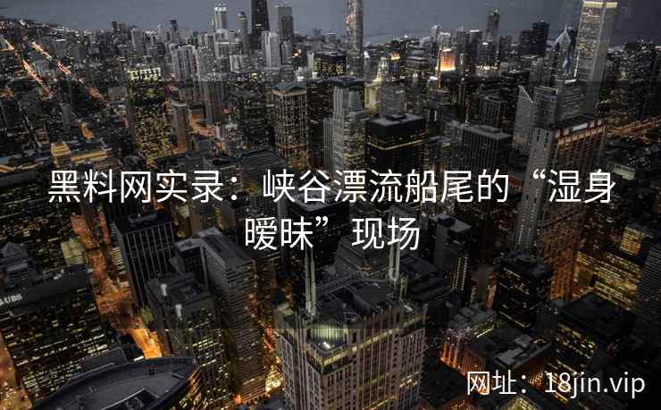 黑料网实录：峡谷漂流船尾的“湿身暧昧”现场