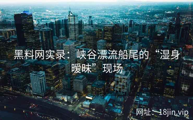黑料网实录：峡谷漂流船尾的“湿身暧昧”现场