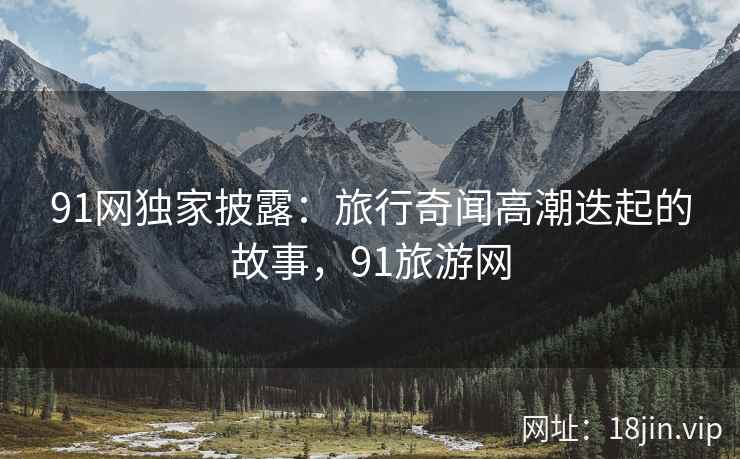 91网独家披露：旅行奇闻高潮迭起的故事，91旅游网