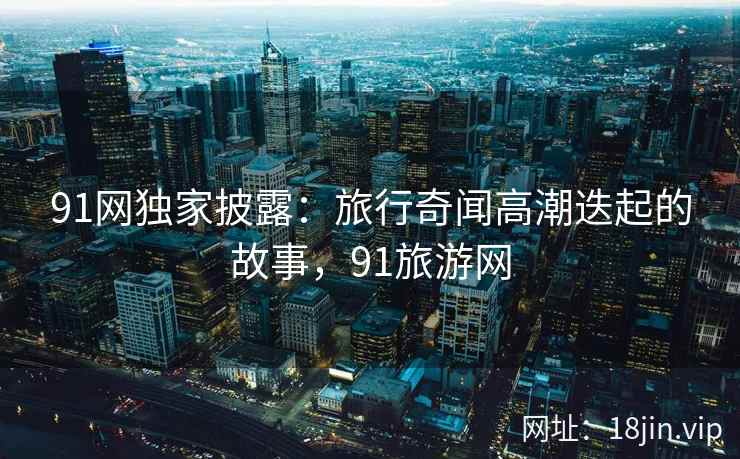 91网独家披露：旅行奇闻高潮迭起的故事，91旅游网