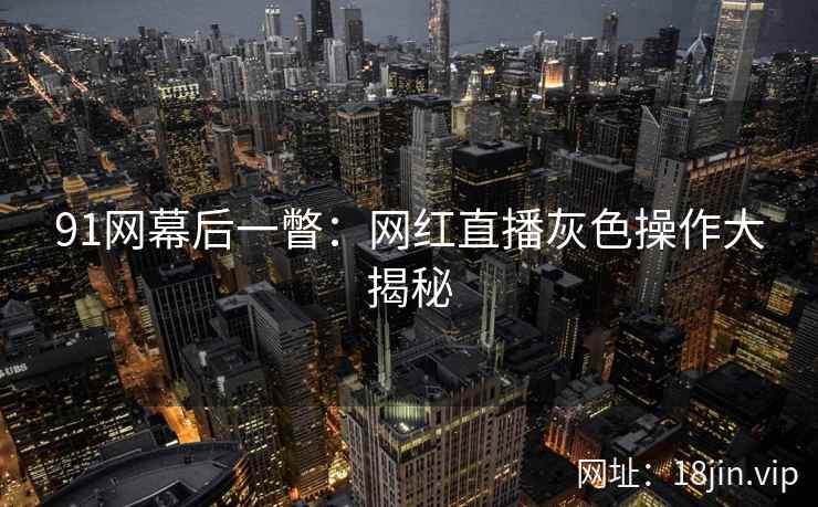 91网幕后一瞥：网红直播灰色操作大揭秘
