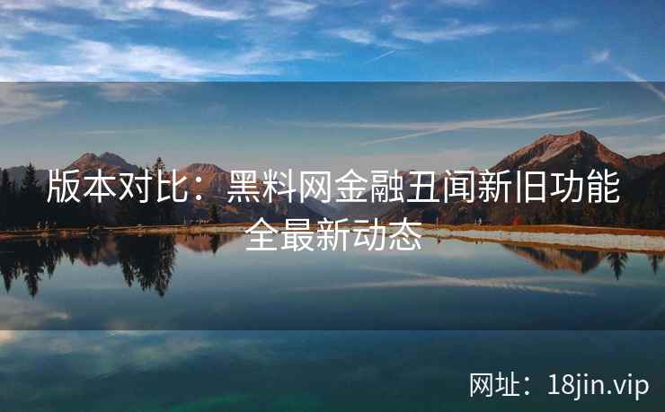 版本对比：黑料网金融丑闻新旧功能全最新动态