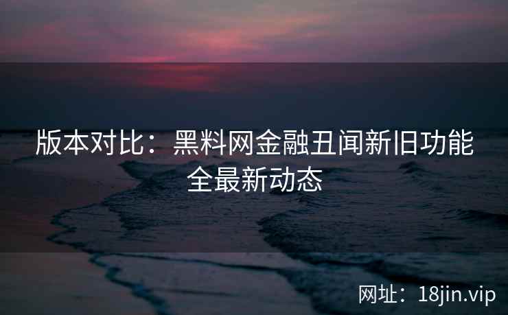 版本对比：黑料网金融丑闻新旧功能全最新动态