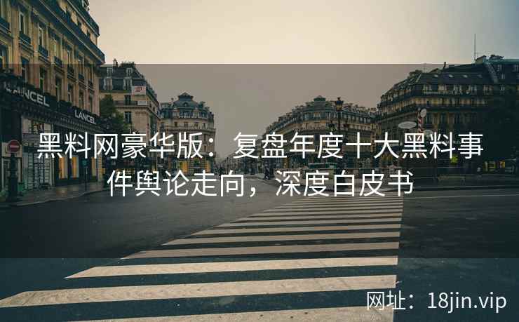 黑料网豪华版：复盘年度十大黑料事件舆论走向，深度白皮书